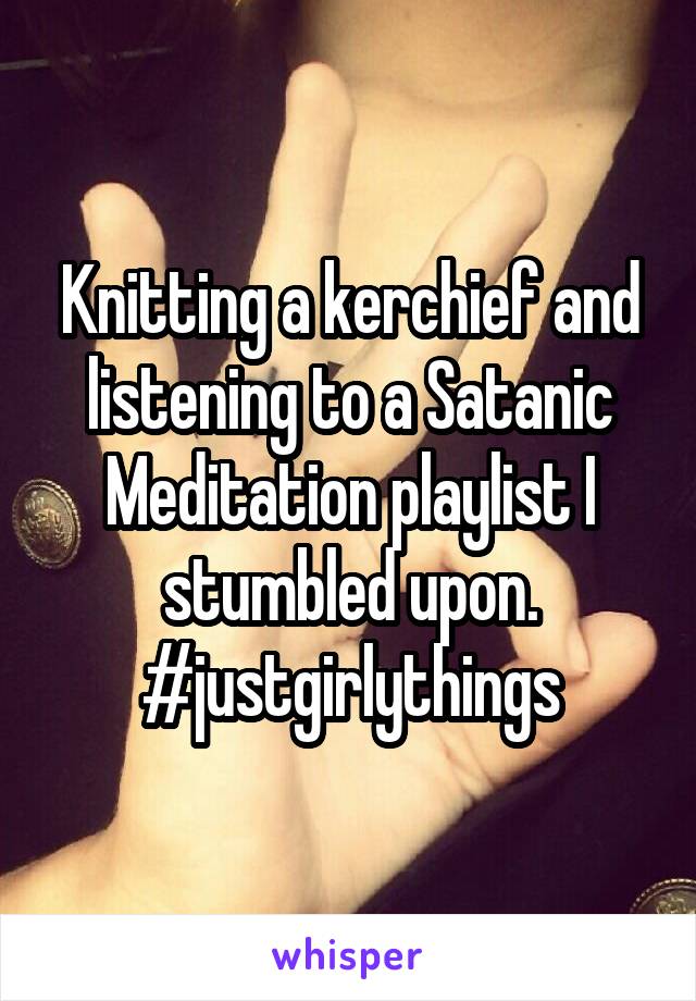 Knitting a kerchief and listening to a Satanic Meditation playlist I stumbled upon. #justgirlythings