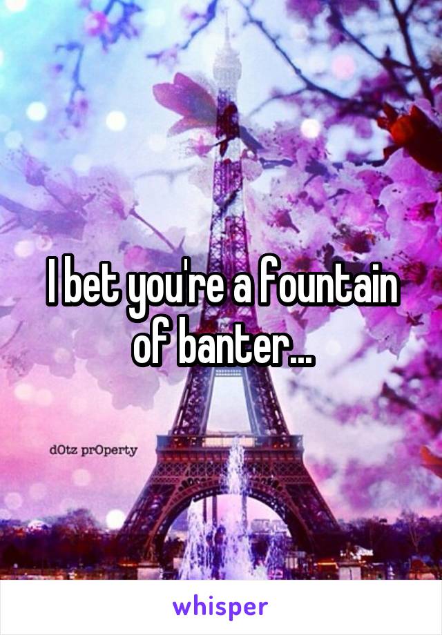 I bet you're a fountain of banter...