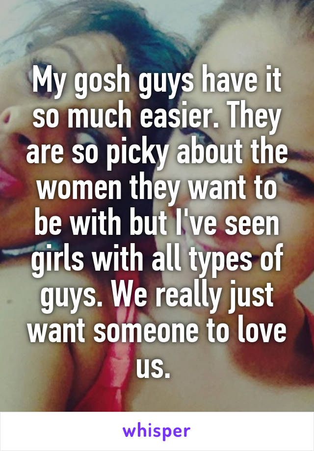 My gosh guys have it so much easier. They are so picky about the women they want to be with but I've seen girls with all types of guys. We really just want someone to love us. 