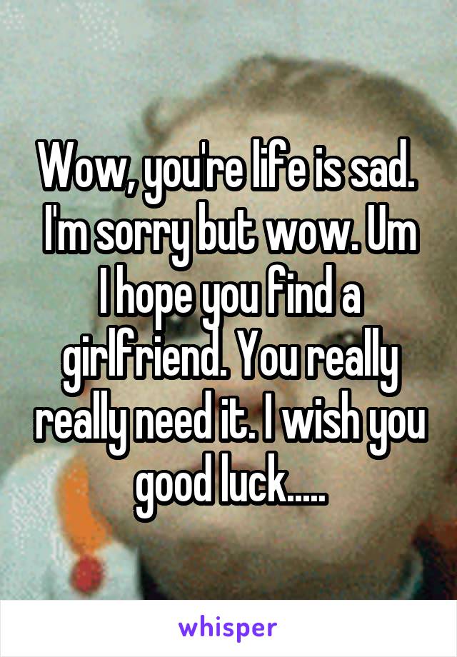 Wow, you're life is sad. 
I'm sorry but wow. Um I hope you find a girlfriend. You really really need it. I wish you good luck.....