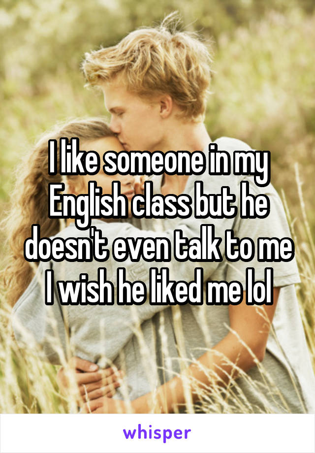 I like someone in my English class but he doesn't even talk to me I wish he liked me lol