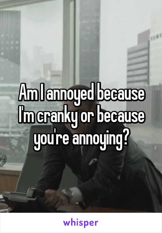 Am I annoyed because I'm cranky or because you're annoying?