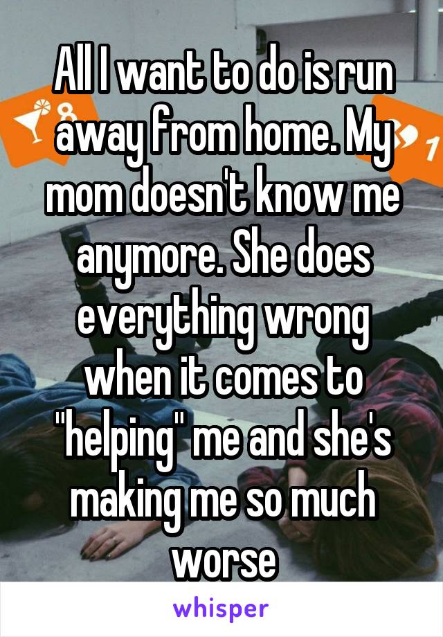 All I want to do is run away from home. My mom doesn't know me anymore. She does everything wrong when it comes to "helping" me and she's making me so much worse