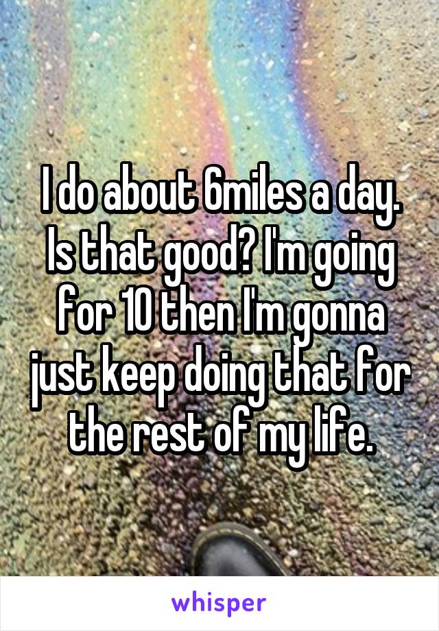 I do about 6miles a day. Is that good? I'm going for 10 then I'm gonna just keep doing that for the rest of my life.