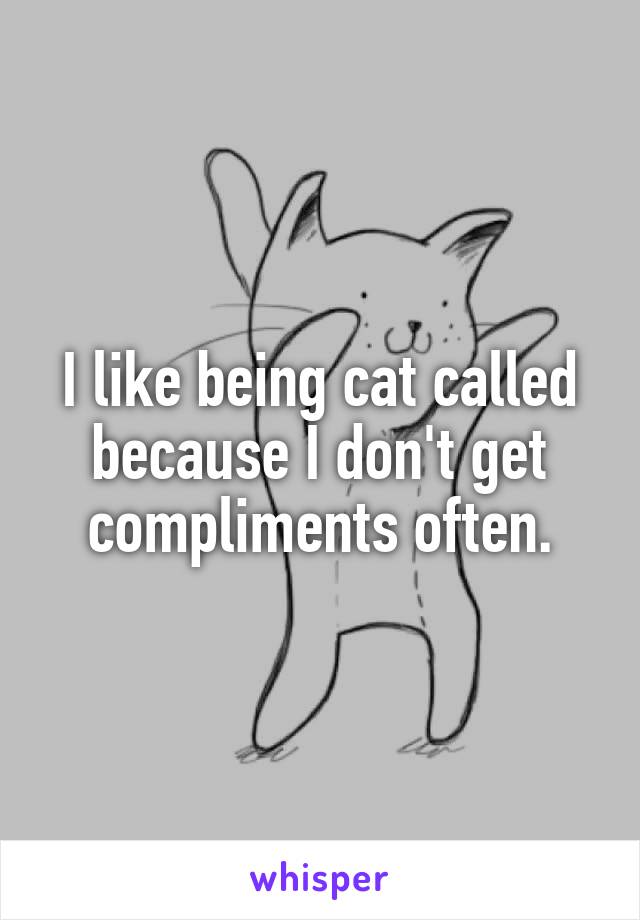 I like being cat called because I don't get compliments often.