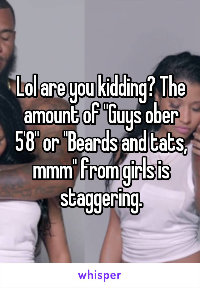 Lol are you kidding? The amount of "Guys ober 5'8" or "Beards and tats, mmm" from girls is staggering.