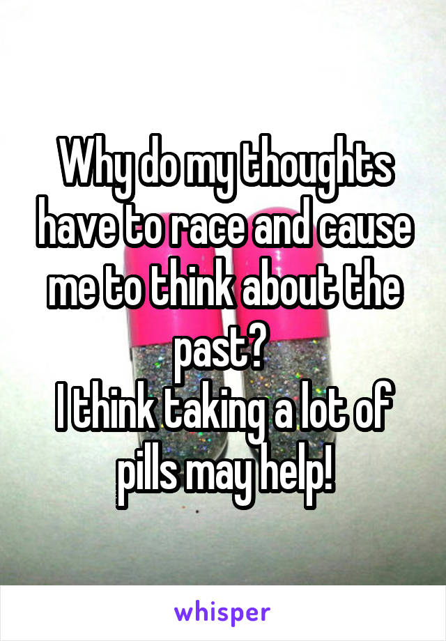 Why do my thoughts have to race and cause me to think about the past? 
I think taking a lot of pills may help!