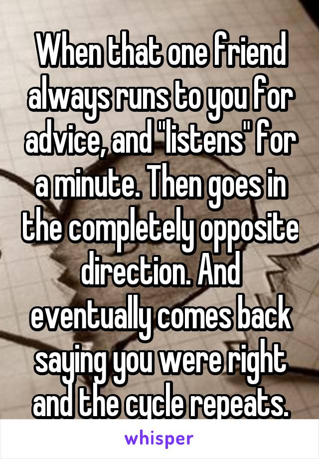 When that one friend always runs to you for advice, and "listens" for a minute. Then goes in the completely opposite direction. And eventually comes back saying you were right and the cycle repeats.