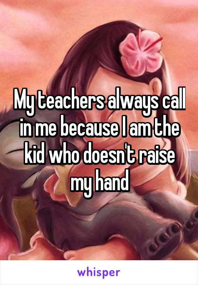 My teachers always call in me because I am the kid who doesn't raise my hand