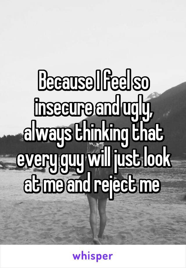 Because I feel so insecure and ugly, always thinking that every guy will just look at me and reject me 