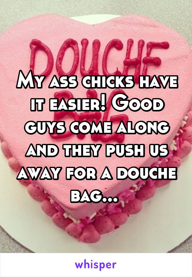 My ass chicks have it easier! Good guys come along and they push us away for a douche bag... 