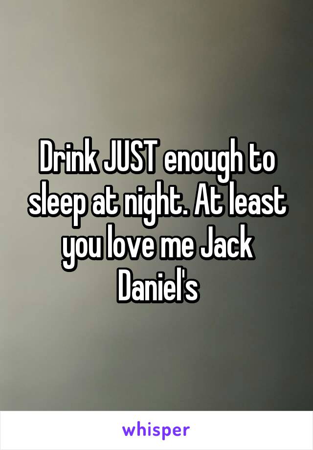 Drink JUST enough to sleep at night. At least you love me Jack Daniel's