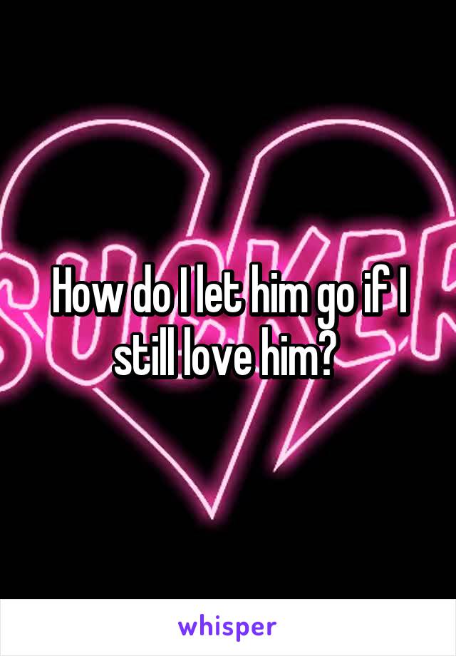 How do I let him go if I still love him? 