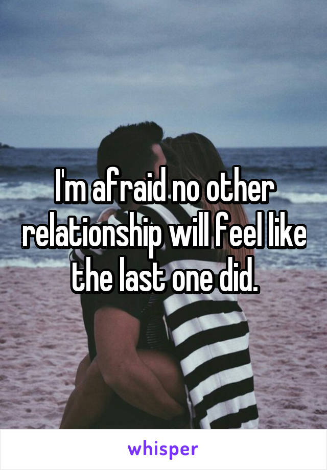 I'm afraid no other relationship will feel like the last one did.