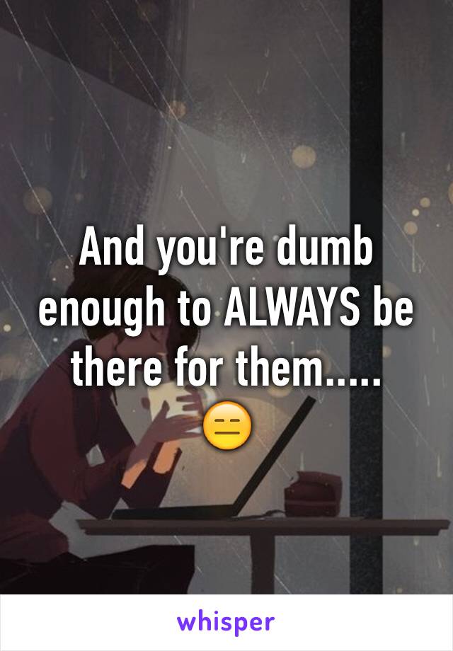 And you're dumb enough to ALWAYS be there for them.....
😑