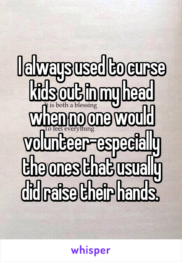 I always used to curse kids out in my head when no one would volunteer-especially the ones that usually did raise their hands. 