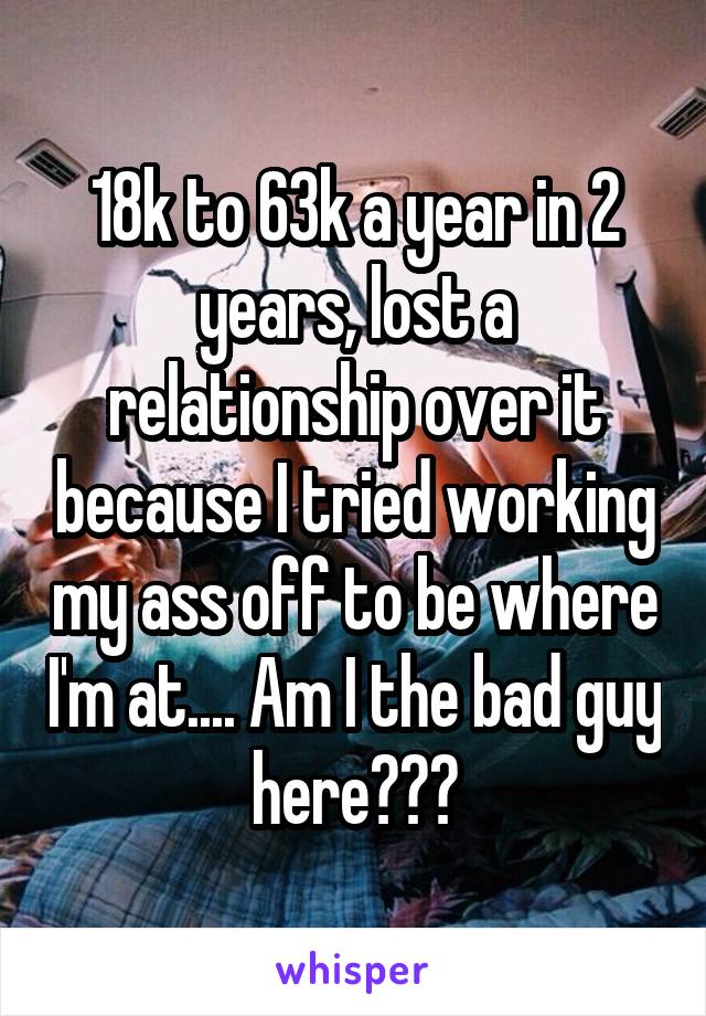 18k to 63k a year in 2 years, lost a relationship over it because I tried working my ass off to be where I'm at.... Am I the bad guy here???