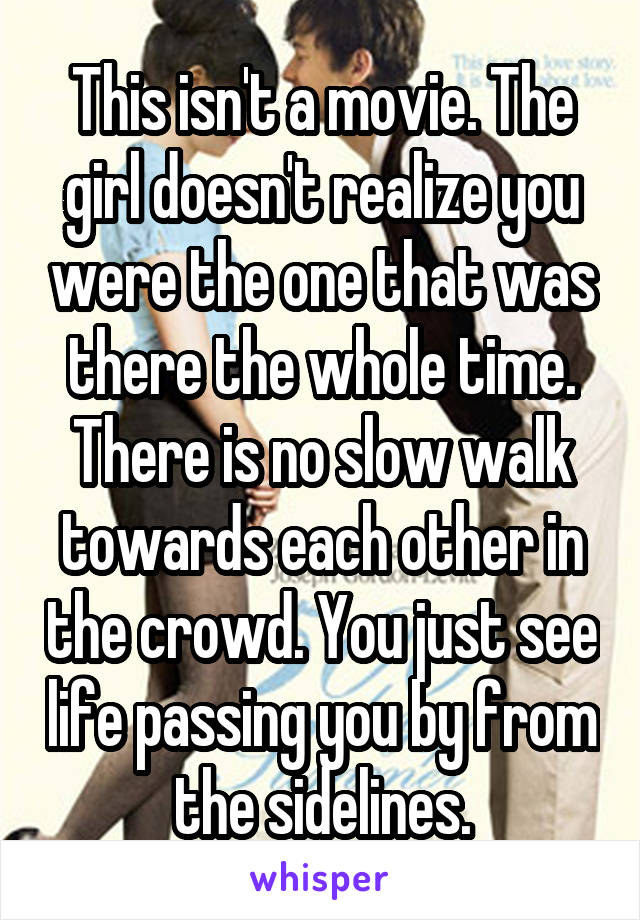 This isn't a movie. The girl doesn't realize you were the one that was there the whole time. There is no slow walk towards each other in the crowd. You just see life passing you by from the sidelines.