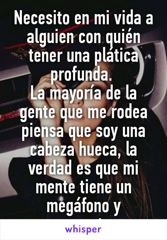 Necesito en mi vida a alguien con quién tener una plática profunda. 
La mayoría de la gente que me rodea piensa que soy una cabeza hueca, la verdad es que mi mente tiene un megáfono y argumentos. 