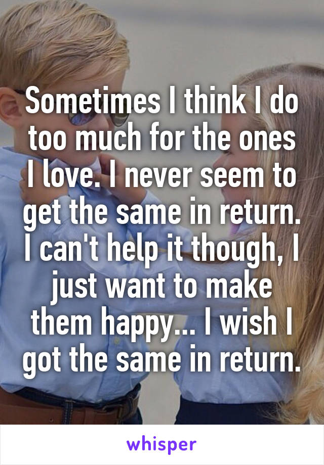 Sometimes I think I do too much for the ones I love. I never seem to get the same in return. I can't help it though, I just want to make them happy... I wish I got the same in return.