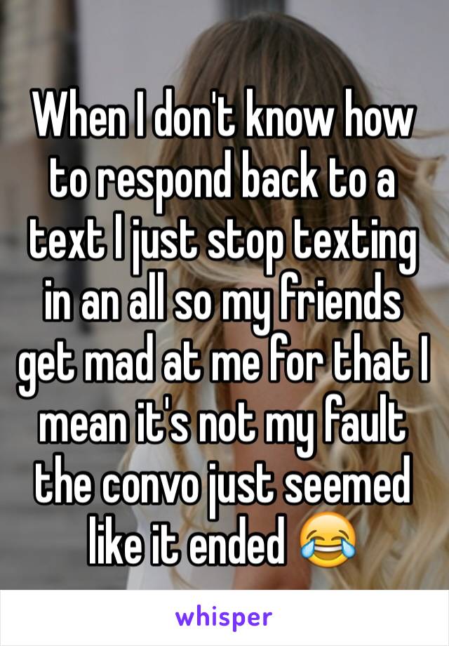 When I don't know how to respond back to a text I just stop texting in an all so my friends get mad at me for that I mean it's not my fault the convo just seemed like it ended 😂