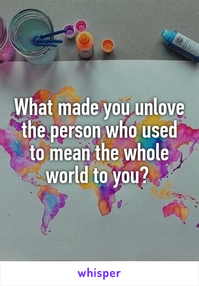 What made you unlove the person who used to mean the whole world to you? 