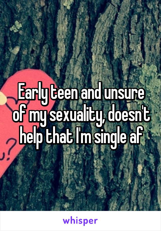 Early teen and unsure of my sexuality, doesn't help that I'm single af