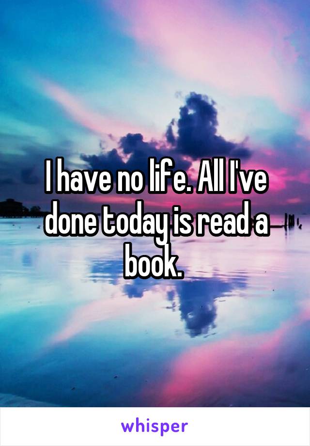 I have no life. All I've done today is read a book. 