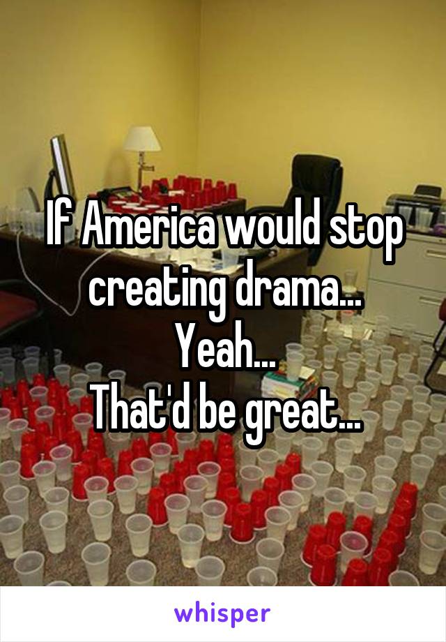 If America would stop creating drama...
Yeah...
That'd be great...