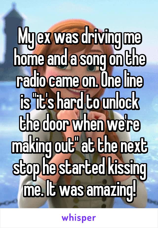 My ex was driving me home and a song on the radio came on. One line is "it's hard to unlock the door when we're making out" at the next stop he started kissing me. It was amazing!