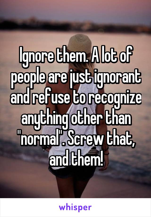 Ignore them. A lot of people are just ignorant and refuse to recognize anything other than "normal". Screw that, and them!