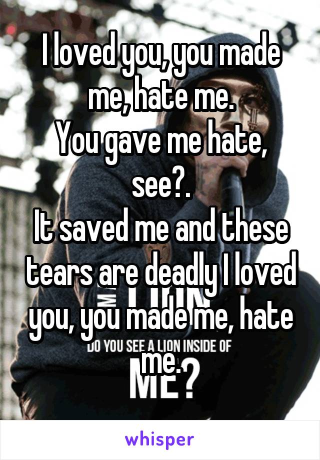 I loved you, you made me, hate me.
You gave me hate, see?.
It saved me and these tears are deadly I loved you, you made me, hate me.
