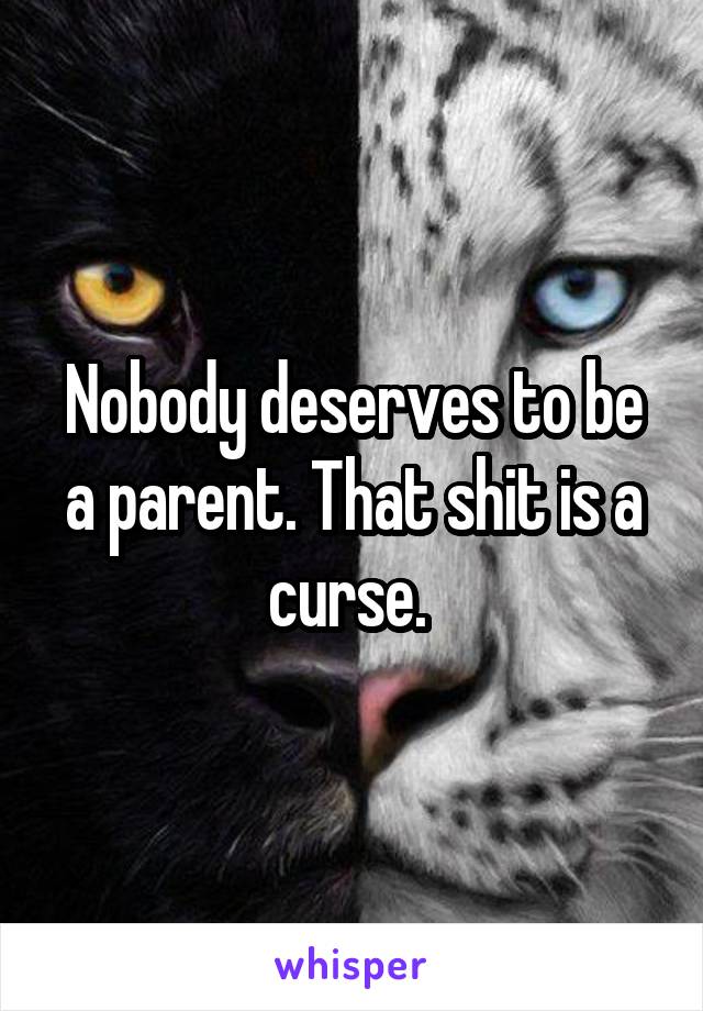 Nobody deserves to be a parent. That shit is a curse. 