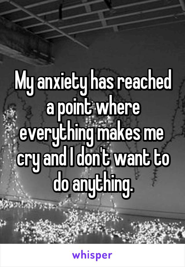 My anxiety has reached a point where everything makes me  cry and I don't want to do anything.