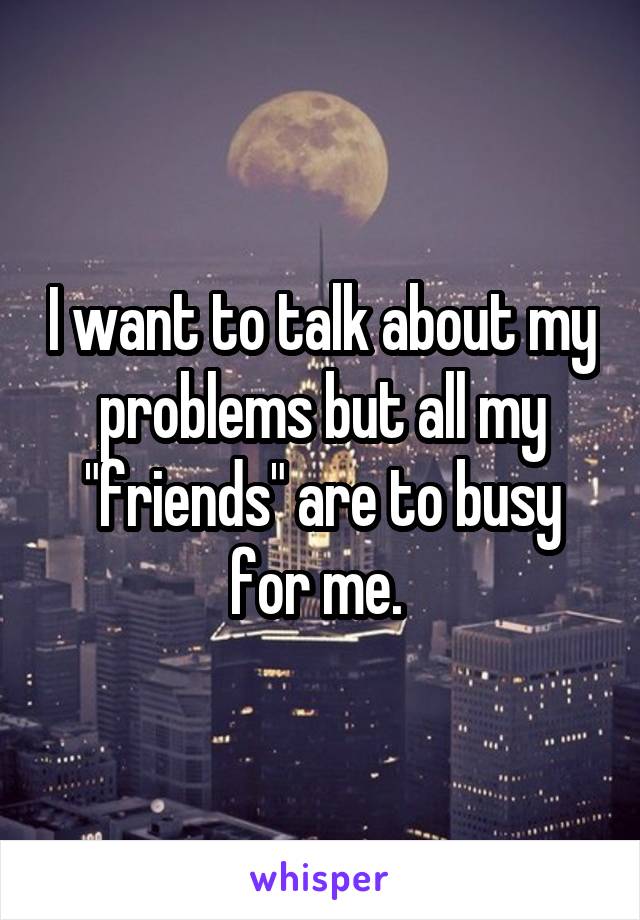 I want to talk about my problems but all my "friends" are to busy for me. 