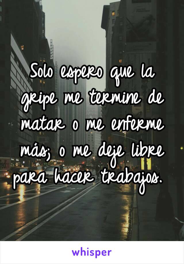 Solo espero que la gripe me termine de matar o me enferme más; o me deje libre para hacer trabajos. 