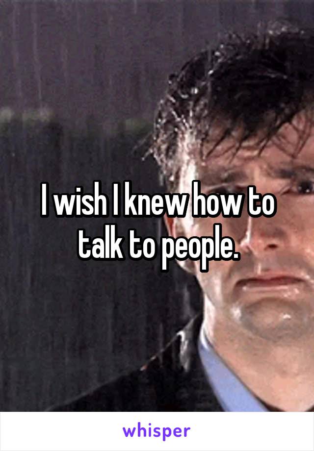 I wish I knew how to talk to people.