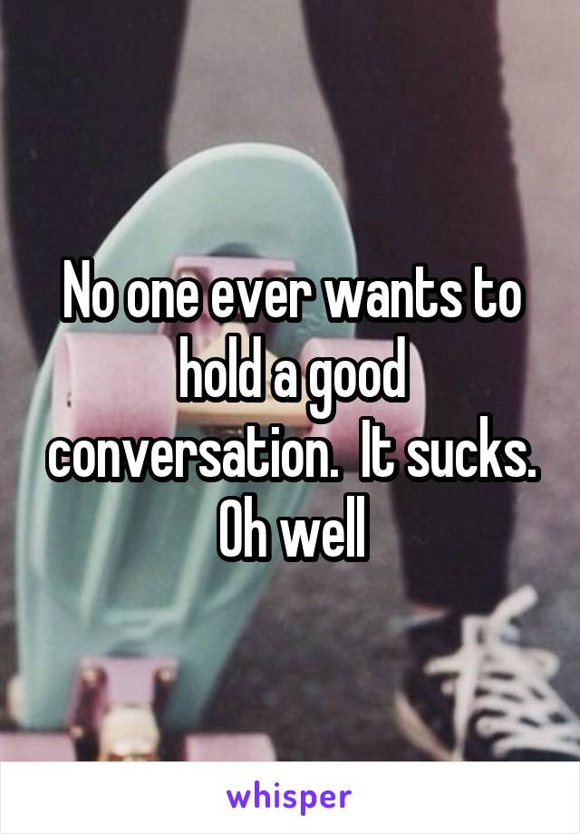 No one ever wants to hold a good conversation.  It sucks. Oh well