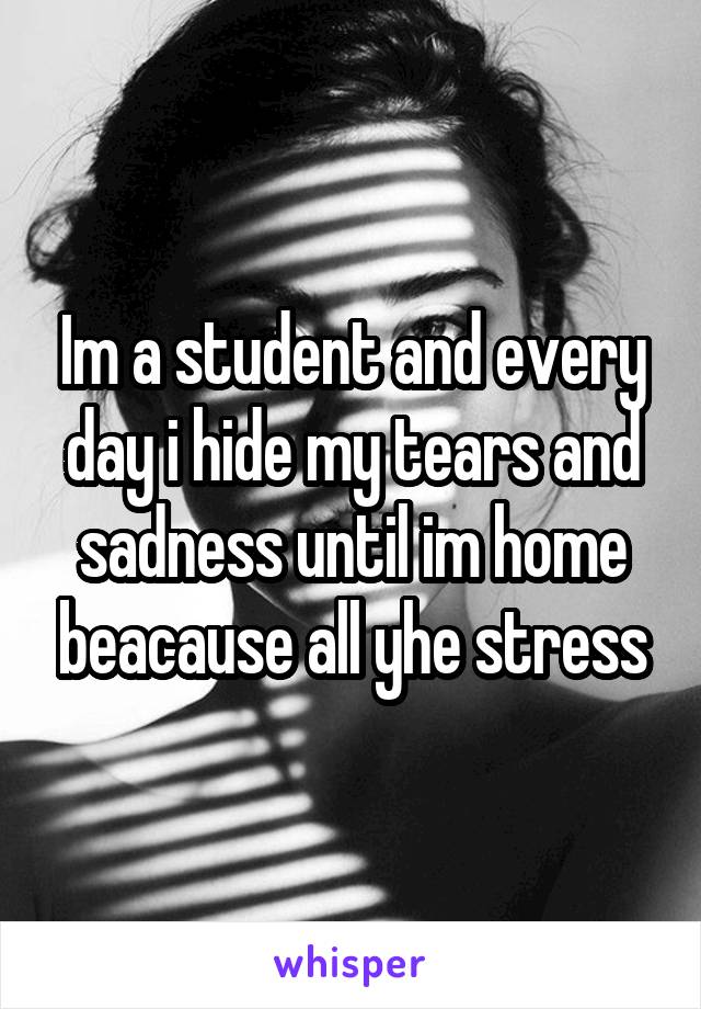 Im a student and every day i hide my tears and sadness until im home beacause all yhe stress