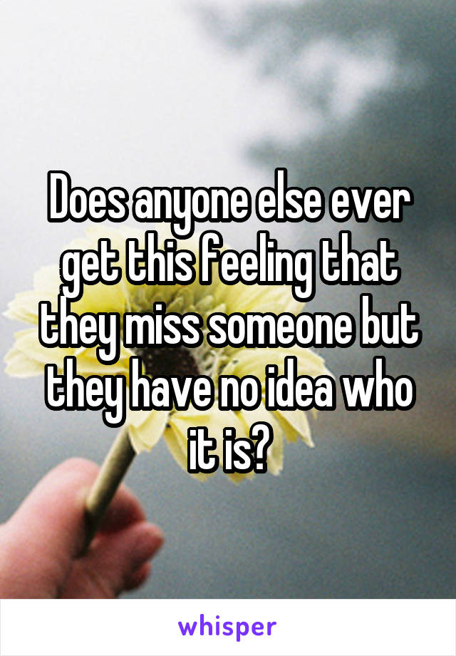 Does anyone else ever get this feeling that they miss someone but they have no idea who it is?