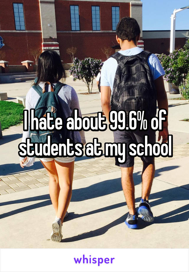 I hate about 99.6% of students at my school