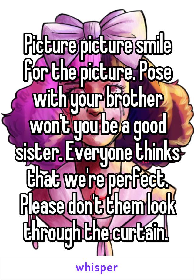 Picture picture smile for the picture. Pose with your brother won't you be a good sister. Everyone thinks that we're perfect. Please don't them look through the curtain. 