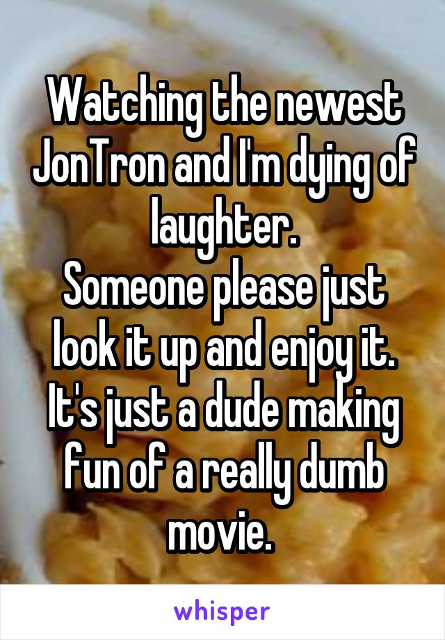 Watching the newest JonTron and I'm dying of laughter.
Someone please just look it up and enjoy it. It's just a dude making fun of a really dumb movie. 