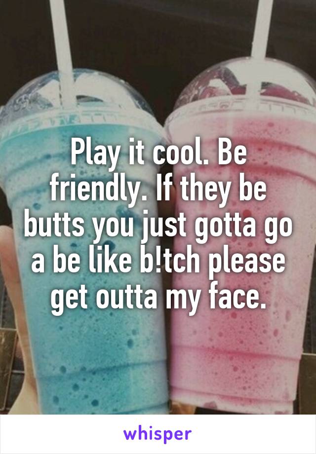 Play it cool. Be friendly. If they be butts you just gotta go a be like b!tch please get outta my face.