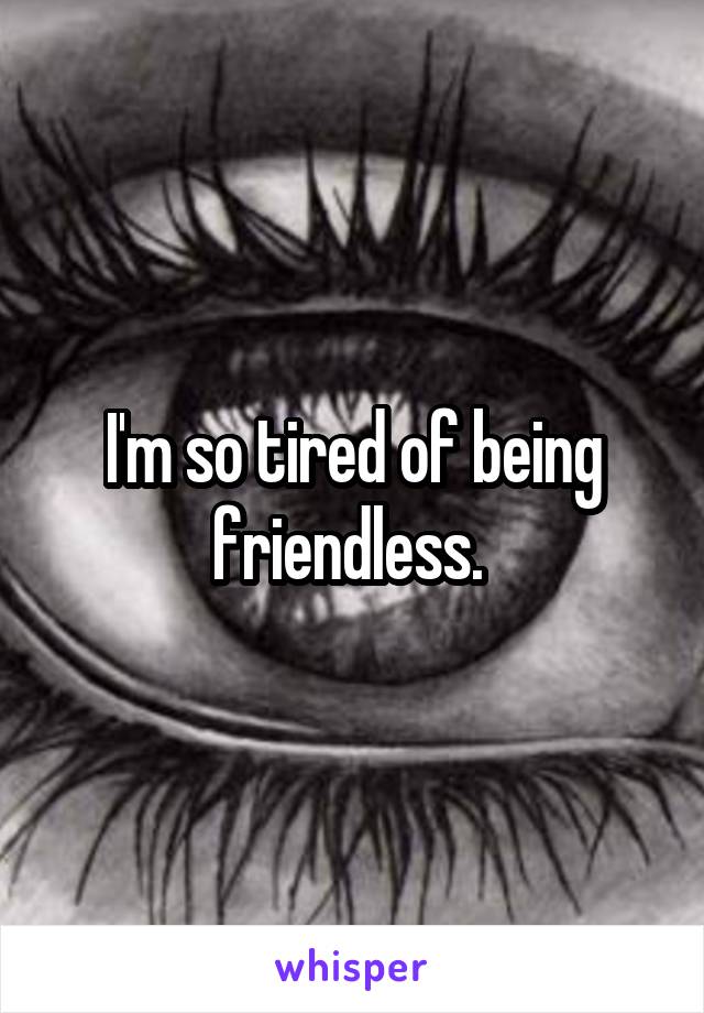 I'm so tired of being friendless. 