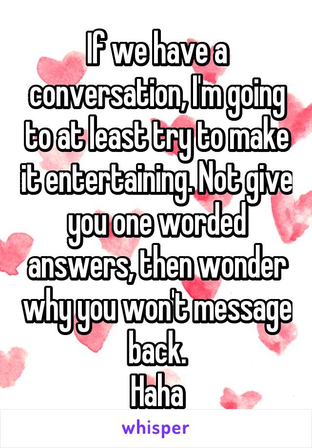 If we have a conversation, I'm going to at least try to make it entertaining. Not give you one worded answers, then wonder why you won't message back.
Haha