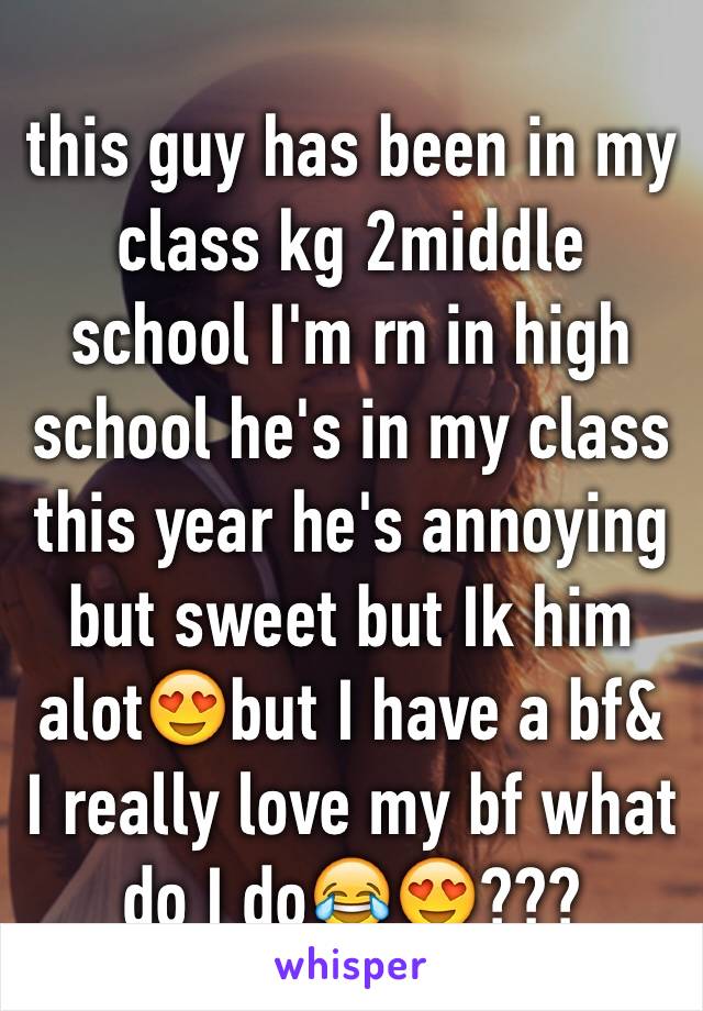 this guy has been in my class kg 2middle school I'm rn in high school he's in my class this year he's annoying but sweet but Ik him alot😍but I have a bf& I really love my bf what do I do😂😍???