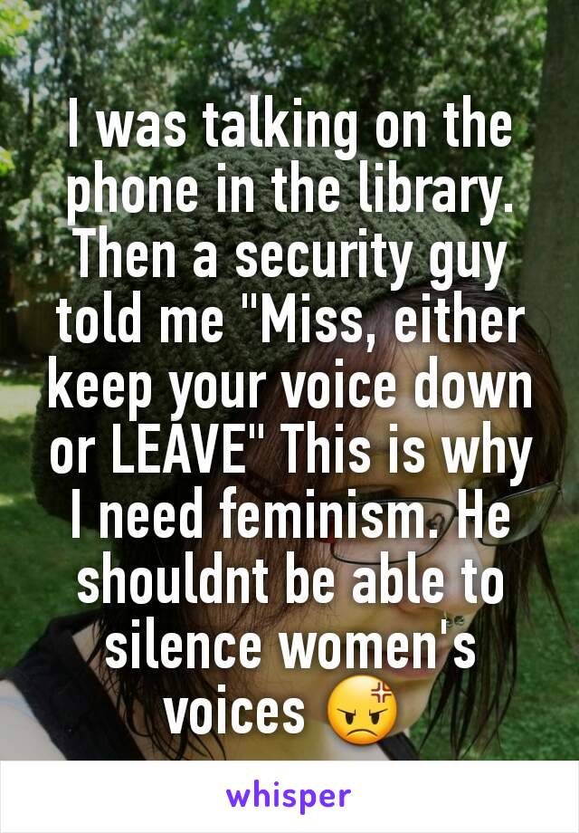 I was talking on the phone in the library. Then a security guy told me "Miss, either keep your voice down or LEAVE" This is why I need feminism. He shouldnt be able to silence women's voices 😡 