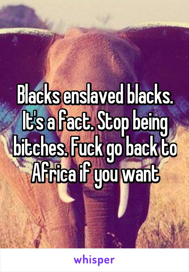 Blacks enslaved blacks. It's a fact. Stop being bitches. Fuck go back to Africa if you want