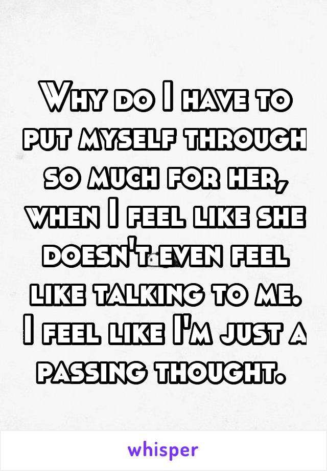 Why do I have to put myself through so much for her, when I feel like she doesn't even feel like talking to me. I feel like I'm just a passing thought. 